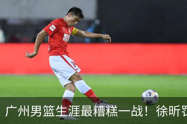 广州男篮生涯最糟糕一战！徐昕罚球4中0+4失误 正负值-48倒数