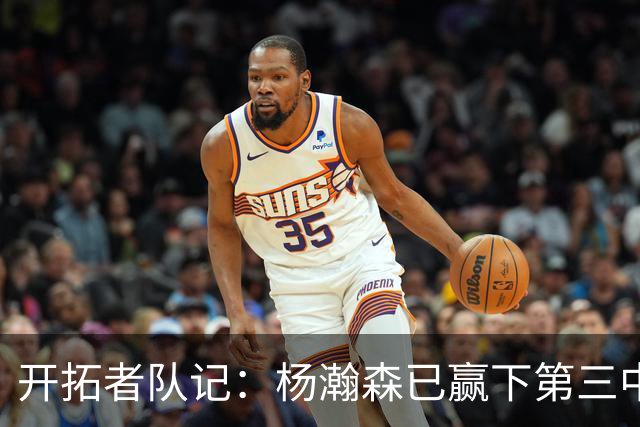 开拓者队记：杨瀚森已赢下第三中锋位置 诺里更愿用他而非卡尔森