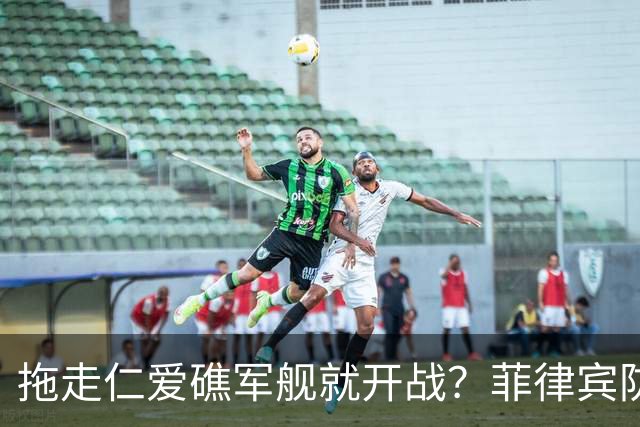 拖走仁爱礁军舰就开战？菲律宾防长把话说死，赌中国不敢真动手