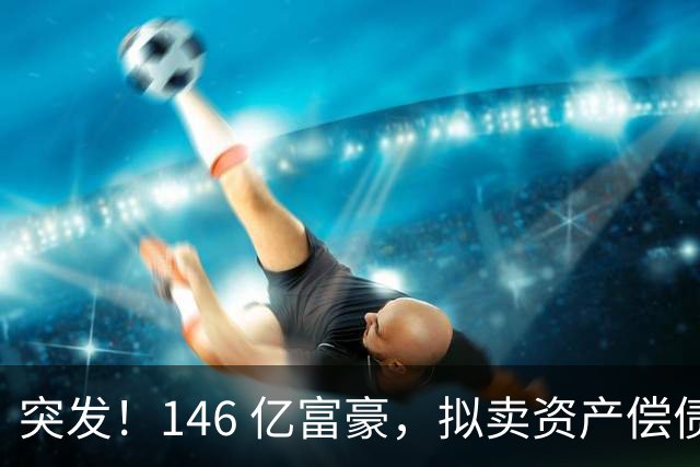突发！146 亿富豪，拟卖资产偿债！