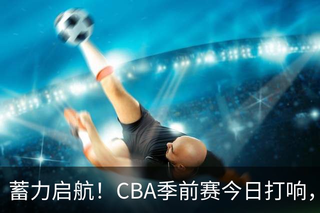 蓄力启航！CBA季前赛今日打响，华南虎首战山东