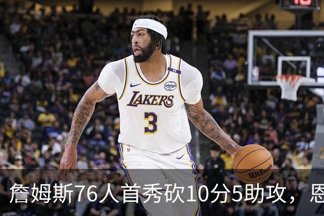 詹姆斯76人首秀砍10分5助攻，恩比德低迷6分8失误
