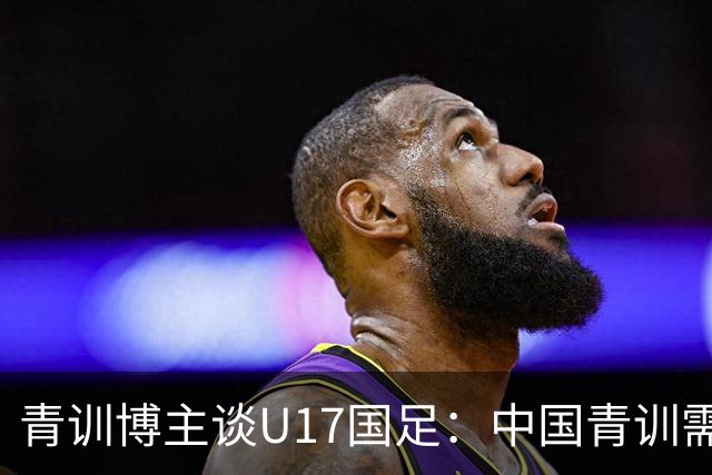 青训博主谈U17国足：中国青训需团结努力久久为功，相互踩没意义