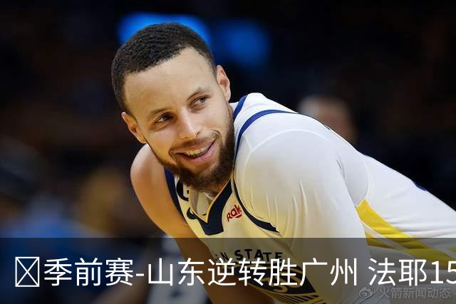 🏀季前赛-山东逆转胜广州 法耶15+5 王岚嵚15+5 麦考尔20+7+5
