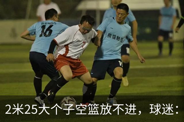 2米25大个子空篮放不进，球迷：你跟范子铭、焦泊乔并称国产三软