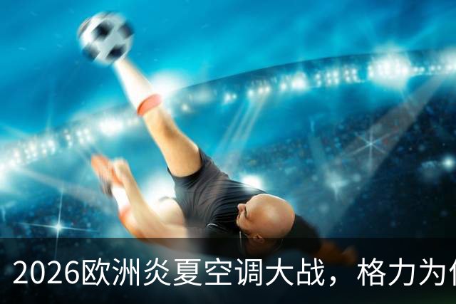 2026欧洲炎夏空调大战，格力为何连口汤都喝不上？