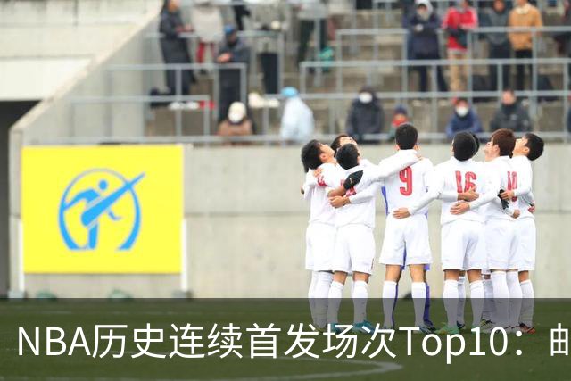NBA历史连续首发场次Top10：邮差1635场第一 保罗5詹姆斯6 威少10