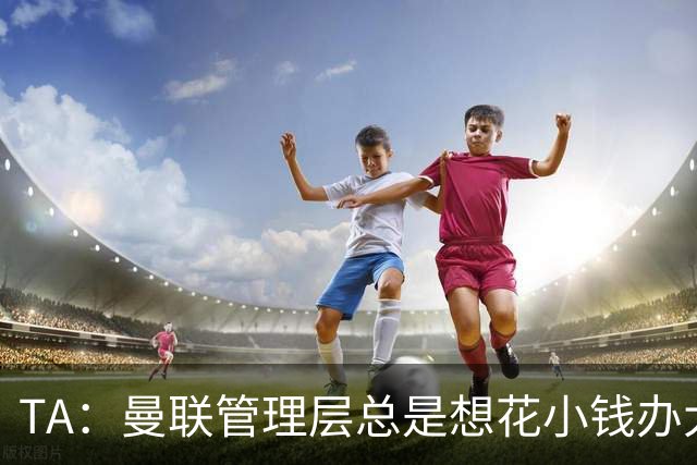 TA：曼联管理层总是想花小钱办大事，利马提出的批评没有错